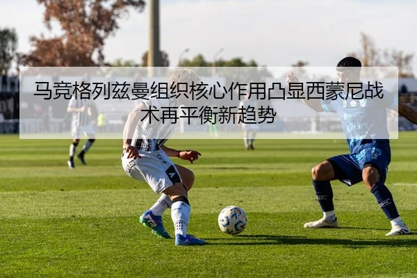 马竞格列兹曼组织核心作用凸显西蒙尼战术再平衡新趋势