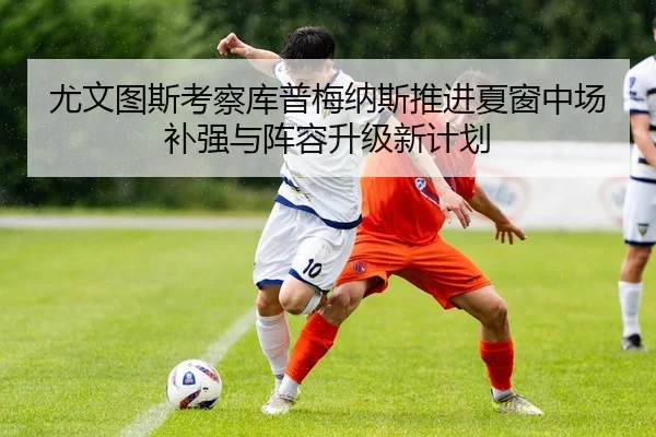 尤文图斯考察库普梅纳斯推进夏窗中场补强与阵容升级新计划
