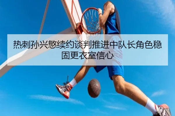 热刺孙兴慜续约谈判推进中队长角色稳固更衣室信心