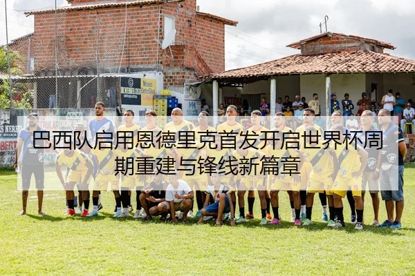 巴西队启用恩德里克首发开启世界杯周期重建与锋线新篇章