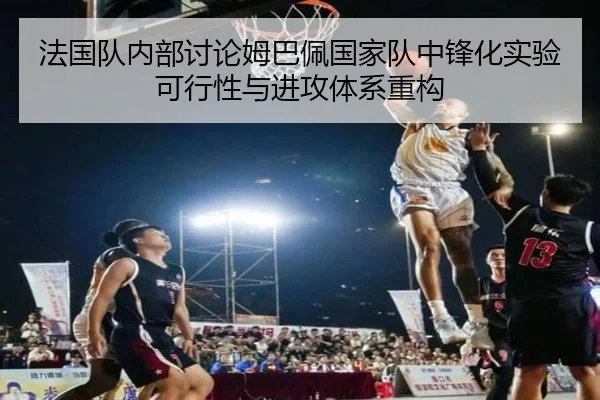 法国队内部讨论姆巴佩国家队中锋化实验可行性与进攻体系重构