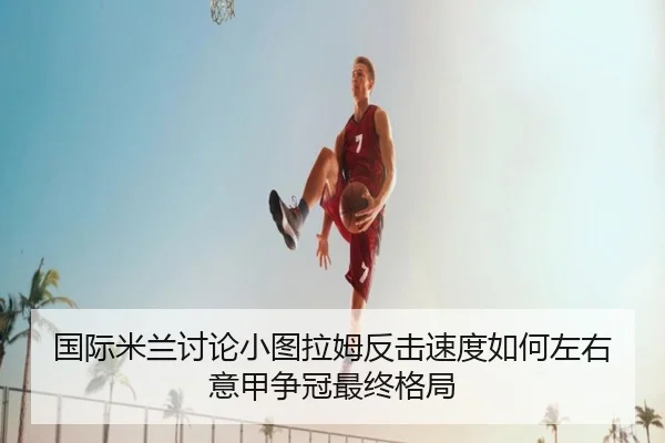 国际米兰讨论小图拉姆反击速度如何左右意甲争冠最终格局