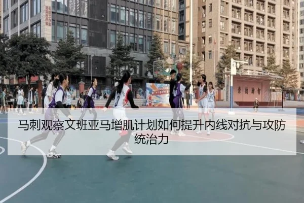 马刺观察文班亚马增肌计划如何提升内线对抗与攻防统治力
